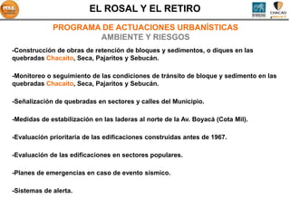 EL ROSAL Y EL RETIRO
             PROGRAMA DE ACTUACIONES URBANÍSTICAS
                     AMBIENTE Y RIESGOS
-Construcción de obras de retención de bloques y sedimentos, o diques en las
quebradas Chacaíto, Seca, Pajaritos y Sebucán.

-Monitoreo o seguimiento de las condiciones de tránsito de bloque y sedimento en las
quebradas Chacaíto, Seca, Pajaritos y Sebucán.

-Señalización de quebradas en sectores y calles del Municipio.

-Medidas de estabilización en las laderas al norte de la Av. Boyacá (Cota Mil).

-Evaluación prioritaria de las edificaciones construidas antes de 1967.

-Evaluación de las edificaciones en sectores populares.

-Planes de emergencias en caso de evento sísmico.

-Sistemas de alerta.
 