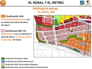 EL ROSAL Y EL RETIRO
                                          PROPUESTA INICIAL
                                                    EL ROSAL SUR
      Zonificación V-8A
Vivienda Multifamiliar Aislada con
un máximo de 8 pisos de altura.                                                               SA1



UC Tipo II.


     Zonificación MC1-7C
Mixto Continuo con un máximo de 7
pisos de altura + Comercio Local en
Cuerpo Bajo. UC Tipo II.

                                                                   MC1-7C


                                                                            MC1-7C



                                                                                     MC1-7C


                                                                                                    MC1-7C




     Zonificación P: Parque o Plaza
     Zonificación SE: Servicio Educacional
     Zonificación SCR: Socio-cultural y Religioso
     Zonificación SAG: Servicio Administrativo Gubernamental
 