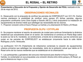 EL ROSAL – EL RETIRO
Presentación y Discusión de la Propuesta y Opción de Desarrollo del PDUL realizado el día
29 de mayo de 2012.
                            OBSERVACIONES VECINALES
6.- Desacuerdo con la propuesta de zonificar las parcelas de CORPOELECT con VC1-7A. Ciertos
vecinos plantearon la posibilidad de zonificar como parque (P) dichas parcelas, algunos
propusieron zonificarlos como Zona Sujeta a Estudio (AE-2) y otros propusieron la instalación de
equipamientos de diversa índole que satisfagan las necesidades de los vecinos.
7.- Proponer conexión entre el futuro Parque La Carlota y la urbanización El Retiro y El Rosal.

                           PROPUESTA OLPU / CITYPLAN
6.- Se propone mantener el espíritu de extensión de ciudad para continuar fomentando la dinámica
residencial que actualmente existe en el sector. De mantenerse el comercio en Planta Baja sobre
la acera sur de la Av. Carabobo, se condicionará, a través de la ordenanza, que los comercios que
surjan en las parcelas de CORPOELECT se establezcan únicamente hacia la calle Adrián
Rodríguez y la Av. Venezuela.

La zonificación VC1-7A (Tratamiento de Urbanismo) contempla la creación de equipamientos
urbanos primarios que satisfagan las necesidades, tanto de la población actual que habita en El
Rosal como de los nuevos residentes que se establezcan en la urbanización.

7.- Los participantes y ganadores del concurso internacional para diseñar el futuro Parque La
Carlota, no contemplan en sus propuestas una conexión directa entre dicho parque y El Rosal, ya
que la distancia es mayor a 2 km.
 