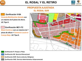 EL ROSAL Y EL RETIRO
                                       PROPUESTA AJUSTADA
                                                    EL ROSAL SUR
      Zonificación V-8A
Vivienda Multifamiliar Aislada con
un máximo de 8 pisos de altura.
UC Tipo II.


     Zonificación MC1-7C
Mixto Continuo con un máximo de 7
pisos de altura + Comercio Local en
Cuerpo Bajo. UC Tipo II.




     Zonificación P: Parque o Plaza
     Zonificación SE: Servicio Educacional
     Zonificación SCR: Socio-cultural y Religioso
     Zonificación SAG: Servicio Administrativo Gubernamental
 