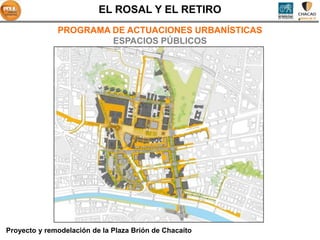 EL ROSAL Y EL RETIRO
              PROGRAMA DE ACTUACIONES URBANÍSTICAS
                       ESPACIOS PÚBLICOS




Proyecto y remodelación de la Plaza Brión de Chacaíto
 
