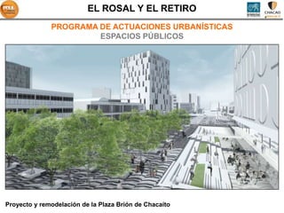 EL ROSAL Y EL RETIRO
              PROGRAMA DE ACTUACIONES URBANÍSTICAS
                       ESPACIOS PÚBLICOS




Proyecto y remodelación de la Plaza Brión de Chacaíto
 