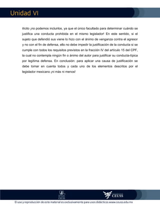 VI
ilícito ¡no podemos incluirlos, ya que el único facultado para determinar cuándo se
justifica una conducta prohibida en el mismo legislador! En este sentido, si el
sujeto que defendió sus viene lo hizo con el ánimo de venganza contra el agresor
y no con el fin de defensa, ello no debe impedir la justificación de la conducta si se
cumple con todos los requisitos previstos en la fracción IV del artículo 15 del CPF,
la cual no contempla ningún fin o ánimo del autor para justificar su conducta-típica
por legítima defensa. En conclusión: para aplicar una causa de justificación se
debe tomar en cuenta todos y cada uno de los elementos descritos por el
legislador mexicano ¡ni más ni menos!
 