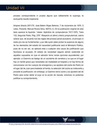 VII
proceso correspondiente ni prueba alguna que válidamente la suponga, la
excluyente resulta inoperante.
Amparo directo 2971/75. José Belem Rojas Bahena. 7 de noviembre de 1975. 5
votos. Ponente: Manuel Rivera Silva. NOTA (1): En la publicación original de esta
tesis aparece la leyenda: “véase: Apéndice de Jurisprudencia 1917-1975, Tesis
133, Segunda Parte, Pág. 278”. Respecto al último criterio jurisprudencial, cabría
aclarar que, de acuerdo con las reglas del proceso penal acusatorio, el principio in
dubio pro reo es fundamental, y por ello quien debe probar la ausencia de alguno
de los elementos del estado de necesidad justificante será el Ministerio Público,
pues de no ser así, se aplicará esta o cualquier otra causa de justificación que
favorezca al acusado. El estado de necesidad seguirá siendo sostenible en
aquellos supuestos en que el salvador tenía varias opciones equivalentes; por
ejemplo, si Casimiro es testigo de un accidente de carretera y ve que en el lugar
hay un herido grave que necesitaba ser trasladado al hospital y no hay forma de
comunicarse con los cuerpos de emergencia y se apodera del coche de Pedro en
el lugar del de Juan para trasladar al herido, la selección del coche es irrelevante y
procede la justificación; sin embargo, si Casimiro tenía coche y se apoderó del de
Pedro para evitar dañar el suyo en la acción de rescate, entonces no podemos
justificar su comportamiento.
 