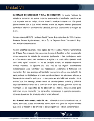 VII
2) ESTADO DE NECESIDAD Y RIÑA. SE EXCLUYEN. No puede hablarse de
estado de necesidad, en que se pretende se encuentra el inculpado, cuando se ve
que su padre esté en peligro, si esta situación es el producto de una riña que el
padre sostiene con el que resulta muerto, lo que de ninguna manera presupone
conflicto de intereses jurídicamente tutelados, sino que se encuentra al margen de
la ley.
Amparo directo 4213/75. Heriberto Cantú Torres. 4 de diciembre de 1975. 5 votos.
Ponente: Ernesto Aguilar Álvarez. Sexta Época, Segunda Parte: Volumen VI, Pág.
141. Amparo directo 998/56.
Rodolfo Ordóñez Navarrete. 13 de agosto de 1957. 5 votos. Ponente: Genaro Ruiz
de Chávez. Por otra parte, los supuestos de robo de famélico se han considerado
como supuestos de estado de necesidad justificante, y las condiciones socio
económicas de nuestro país han llevado al legislador a incluir dicha hipótesis en el
CPF como sigue: “Artículo 379. No se castigará al que, sin emplear engaño ni
medios violentos, se apodera una sola vez de los objetos estrictamente
indispensables para satisfacer sus necesidades personales o familiares del
momento”. Con este precepto el legislador nuevamente ofrece una solución de
excluyente de punibilidad que ahora se complementa con las soluciones alternas y
formas de terminación anticipada contempladas en el CNPP del artículo 183 al
artículo 207. Sin embargo, estas salidas de carácter político criminal y procesal
dejan abierta la existencia de la comisión de un delito de robo, por ellos es que se
restringen a los supuestos de la obtención de medios indispensables para
sobrevivir en ese momento y no para cubrir necesidades o carencias generales,
como se desprende del siguiente criterio jurisprudencial:
ESTADO DE NECESIDAD, PRUEBA DEL. Para que la conducta del autor de un
hecho delictuoso pueda encuadrarse dentro de la excluyente de responsabilidad
que prevé la fracción IV del artículo 15 del Código Penal Federal, seria menester
 