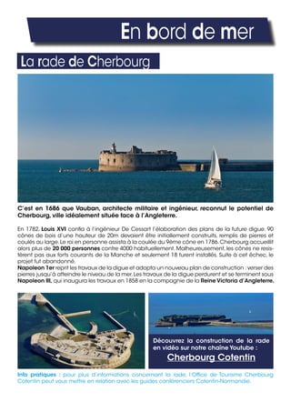 En bord de mer
La rade de Cherbourg
C’est en 1686 que Vauban, architecte militaire et ingénieur, reconnut le potentiel de
Cherbourg, ville idéalement située face à l’Angleterre.
En 1782, Louis XVI confia à l’ingénieur De Cessart l’élaboration des plans de la future digue. 90
cônes de bois d’une hauteur de 20m devaient être initiallement construits, remplis de pierres et
coulés au large.Le roi en personne assista à la coulée du 9ème cône en 1786.Cherbourg accueillit
alors plus de 20 000 personnes contre 4000 habituellement. Malheureusement, les cônes ne resis-
tèrent pas aux forts courants de la Manche et seulement 18 furent installés. Suite à cet échec, le
projet fut abandonné.
Napoleon 1er reprit les travaux de la digue et adopta un nouveau plan de construction :verser des
pierres jusqu’à atteindre le niveau de la mer.Les travaux de la digue perdurent et se terminent sous
Napoleon III, qui inaugura les travaux en 1858 en la compagnie de la Reine Victoria d’Angleterre.
Info pratiques : pour plus d’informations concernant la rade, l’Office de Tourisme Cherbourg
Cotentin peut vous mettre en relation avec les guides conférenciers Cotentin-Normandie.
Découvrez la construction de la rade
en vidéo sur notre chaîne Youtube :
Cherbourg Cotentin
 