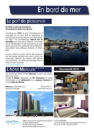 En bord de mer
Office de Tourisme Cherbourg Cotentin
14 Quai Alexandre III
50100 Cherbourg Octeville
www.cherbourgtourisme.com
Anne GAUDAIRE
communication@cherbourgtourisme.com
02 33 78 19 29 / 06 83 57 83 67
Le port de plaisance
L’hôtel Mercure**** Nouveauté 2015
Au printemps 2015, l’hôtel Mercure ouvrira ses portes
face aux quais.
L’hôtel 4 étoiles disposera de 94 chambres et suites
climatisées, d’un restaurant, d’un espace réunion et
d’une salle de fitness.
Mercure - Hôtel-restaurant 02 33 44 01 11
Quai de l’Entrepôt www.mercure.com
En 2015, le port de plaisance
Chantereyne fêtera ses 40 ans.
Construit en 1975, le port Chantereyne a
accueilli un an plus tard le restaurant le
Yacht Club, et les boutiques qui l’entourent.
En 1987, il fut partiellement détruit par la
tempête puis reconstruit. Depuis, il ne cesse
de se développer et est aujourd’hui le plus
grand port en eau profonde de la Manche,
accueillant des bateaux français et étran-
gers.
Le port, situé au coeur de la ville, propose
de nombreux services tels que l’accès au
carburant 24h/24, au réseau Wifi gratuit,
aux sanitaires, au restaurant, levage, mise à
l’eau et bien d’autres.
www.portchantereyne.fr
 