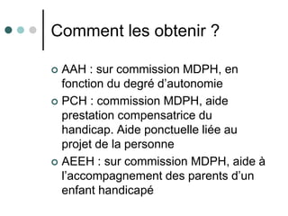 Comment les obtenir ?

 AAH : sur commission MDPH, en
  fonction du degré d’autonomie
 PCH : commission MDPH, aide
  prestation compensatrice du
  handicap. Aide ponctuelle liée au
  projet de la personne
 AEEH : sur commission MDPH, aide à
  l’accompagnement des parents d’un
  enfant handicapé
 