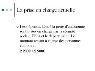 La prise en charge actuelle

   Les dépenses liées à la perte d’autonomie
    sont prises en charge par la sécurité
    sociale, l’État et le département. Le
    montant restant à charge des personnes
    étant de :
    2 200€ à 2 900€
 