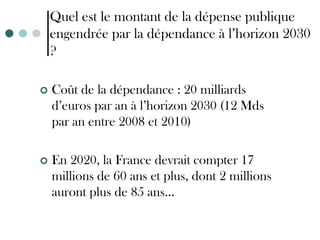 Quel est le montant de la dépense publique
    engendrée par la dépendance à l’horizon 2030
    ?

   Coût de la dépendance : 20 milliards
    d’euros par an à l’horizon 2030 (12 Mds
    par an entre 2008 et 2010)

   En 2020, la France devrait compter 17
    millions de 60 ans et plus, dont 2 millions
    auront plus de 85 ans…
 