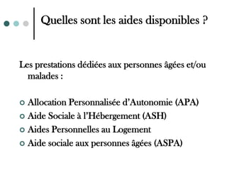 Quelles sont les aides disponibles ?


Les prestations dédiées aux personnes âgées et/ou
  malades :

 Allocation Personnalisée d’Autonomie (APA)
 Aide Sociale à l’Hébergement (ASH)

 Aides Personnelles au Logement

 Aide sociale aux personnes âgées (ASPA)
 
