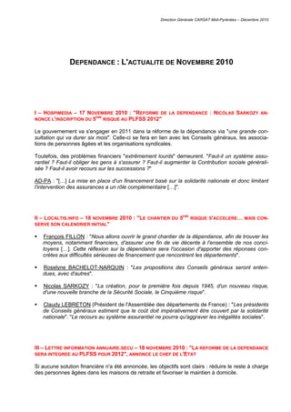 Direction Générale CARSAT Midi-Pyrénées – Décembre 2010
DEPENDANCE : L'ACTUALITE DE NOVEMBRE 2010
I – HOSPIMEDIA – 17 NOVEMBRE 2010 : "REFORME DE LA DEPENDANCE : NICOLAS SARKOZY AN-
NONCE L'INSCRIPTION DU 5EME
RISQUE AU PLFSS 2012"
Le gouvernement va s'engager en 2011 dans la réforme de la dépendance via "une grande con-
sultation qui va durer six mois". Celle-ci se fera en lien avec les Conseils généraux, les associa-
tions de personnes âgées et les organisations syndicales.
Toutefois, des problèmes financiers "extrêmement lourds" demeurent. "Faut-il un système assu-
rantiel ? Faut-il obliger les gens à s'assurer ? Faut-il augmenter la Contribution sociale générali-
sée ? Faut-il avoir recours sur les successions ?"
AD-PA : "[…] La mise en place d'un financement basé sur la solidarité nationale et donc limitant
l'intervention des assurances a un rôle complémentaire […]".
II – LOCALTIS.INFO – 18 NOVEMBRE 2010 : "LE CHANTIER DU 5EME
RISQUE S'ACCELERE… MAIS CON-
SERVE SON CALENDRIER INITIAL"
 François FILLON : "Nous allons ouvrir le grand chantier de la dépendance, afin de trouver les
moyens, notamment financiers, d'assurer une fin de vie décente à l'ensemble de nos conci-
toyens […]. Cette réflexion sur la dépendance sera l'occasion d'apporter des réponses con-
crètes aux difficultés sérieuses de financement que rencontrent les départements".
 Roselyne BACHELOT-NARQUIN : "Les propositions des Conseils généraux seront enten-
dues, avec d'autres".
 Nicolas SARKOZY : "La création, pour la première fois depuis 1945, d'un nouveau risque,
d'une nouvelle branche de la Sécurité Sociale, le Cinquième risque".
 Claudy LEBRETON (Président de l'Assemblée des départements de France) : "Les présidents
de Conseils généraux estiment que le coût doit impérativement être couvert par la solidarité
nationale". "Le recours au système assurantiel ne pourra qu'aggraver les inégalités sociales".
III – LETTRE INFORMATION ANNUAIRE.SECU – 18 NOVEMBRE 2010 : "LA REFORME DE LA DEPENDANCE
SERA INTEGREE AU PLFSS POUR 2012", ANNONCE LE CHEF DE L'ETAT
Si aucune solution financière n'a été annoncée, les objectifs sont clairs : réduire le reste à charge
des personnes âgées dans les maisons de retraite et favoriser le maintien à domicile.
 