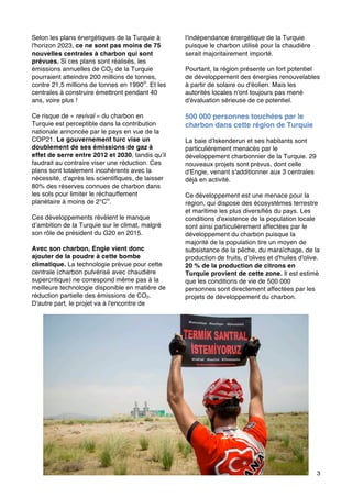 3
Selon les plans énergétiques de la Turquie à
l'horizon 2023, ce ne sont pas moins de 75
nouvelles centrales à charbon qui sont
prévues. Si ces plans sont réalisés, les
émissions annuelles de CO2 de la Turquie
pourraient atteindre 200 millions de tonnes,
contre 21,5 millions de tonnes en 1990iii
. Et les
centrales à construire émettront pendant 40
ans, voire plus !
Ce risque de « revival » du charbon en
Turquie est perceptible dans la contribution
nationale annoncée par le pays en vue de la
COP21. Le gouvernement turc vise un
doublement de ses émissions de gaz à
effet de serre entre 2012 et 2030, tandis qu’il
faudrait au contraire viser une réduction. Ces
plans sont totalement incohérents avec la
nécessité, d’après les scientifiques, de laisser
80% des réserves connues de charbon dans
les sols pour limiter le réchauffement
planétaire à moins de 2°Civ
.
Ces développements révèlent le manque
d’ambition de la Turquie sur le climat, malgré
son rôle de président du G20 en 2015.
Avec son charbon, Engie vient donc
ajouter de la poudre à cette bombe
climatique. La technologie prévue pour cette
centrale (charbon pulvérisé avec chaudière
supercritique) ne correspond même pas à la
meilleure technologie disponible en matière de
réduction partielle des émissions de CO2.
D'autre part, le projet va à l'encontre de
l'indépendance énergétique de la Turquie
puisque le charbon utilisé pour la chaudière
serait majoritairement importé.
Pourtant, la région présente un fort potentiel
de développement des énergies renouvelables
à partir de solaire ou d'éolien. Mais les
autorités locales n'ont toujours pas mené
d'évaluation sérieuse de ce potentiel.
500 000 personnes touchées par le
charbon dans cette région de Turquie
La baie d'Iskenderun et ses habitants sont
particulièrement menacés par le
développement charbonnier de la Turquie. 29
nouveaux projets sont prévus, dont celle
d'Engie, venant s'additionner aux 3 centrales
déjà en activité.
Ce développement est une menace pour la
région, qui dispose des écosystèmes terrestre
et maritime les plus diversifiés du pays. Les
conditions d'existence de la population locale
sont ainsi particulièrement affectées par le
développement du charbon puisque la
majorité de la population tire un moyen de
subsistance de la pêche, du maraîchage, de la
production de fruits, d'olives et d'huiles d'olive.
20 % de la production de citrons en
Turquie provient de cette zone. Il est estimé
que les conditions de vie de 500 000
personnes sont directement affectées par les
projets de développement du charbon.
© Kerem Yucel/ CAN Europe 2015
 