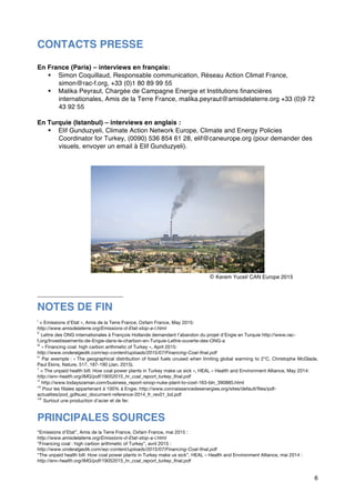 6
CONTACTS PRESSE
En France (Paris) – interviews en français:
§ Simon Coquillaud, Responsable communication, Réseau Action Climat France,
simon@rac-f.org, +33 (0)1 80 89 99 55
§ Malika Peyraut, Chargée de Campagne Energie et Institutions financières
internationales, Amis de la Terre France, malika.peyraut@amisdelaterre.org +33 (0)9 72
43 92 55
En Turquie (Istanbul) – interviews en anglais :
§ Elif Gunduzyeli, Climate Action Network Europe, Climate and Energy Policies
Coordinator for Turkey, (0090) 536 854 61 28, elif@caneurope.org (pour demander des
visuels, envoyer un email à Elif Gunduzyeli).
© Kerem Yucel/ CAN Europe 2015
NOTES DE FIN
i
« Emissions d’Etat », Amis de la Terre France, Oxfam France, May 2015:
http://www.amisdelaterre.org/Emissions-d-Etat-stop-a-l.html
ii
Lettre des ONG internationales à François Hollande demandant l’abandon du projet d’Engie en Turquie http://www.rac-
f.org/Investissements-de-Engie-dans-le-charbon-en-Turquie-Lettre-ouverte-des-ONG-a
iii
« Financing coal: high carbon arithmetic of Turkey », April 2015:
http://www.onderalgedik.com/wp-content/uploads/2015/07/Financing-Coal-final.pdf
iv
Par exemple : « The geographical distribution of fossil fuels unused when limiting global warming to 2°C, Christophe McGlade,
Paul Ekins, Nature, 517, 187-190 (Jan. 2015).
v
« The unpaid health bill: How coal power plants in Turkey make us sick », HEAL – Health and Environment Alliance, May 2014:
http://env-health.org/IMG/pdf/19052015_hr_coal_report_turkey_final.pdf
vi
http://www.todayszaman.com/business_report-sinop-nuke-plant-to-cost-163-bln_390885.html
vii
Pour les filiales appartenant à 100% à Engie. http://www.connaissancedesenergies.org/sites/default/files/pdf-
actualites/pod_gdfsuez_document-reference-2014_fr_rev01_bd.pdf
viii
Surtout une production d’acier et de fer.
PRINCIPALES SOURCES
“Emissions d’Etat”, Amis de la Terre France, Oxfam France, mai 2015 :
http://www.amisdelaterre.org/Emissions-d-Etat-stop-a-l.html
“Financing coal : high carbon arithmetic of Turkey”, avril 2015 :
http://www.onderalgedik.com/wp-content/uploads/2015/07/Financing-Coal-final.pdf
“The unpaid health bill: How coal power plants in Turkey make us sick”, HEAL – Health and Environment Alliance, mai 2014 :
http://env-health.org/IMG/pdf/19052015_hr_coal_report_turkey_final.pdf
 