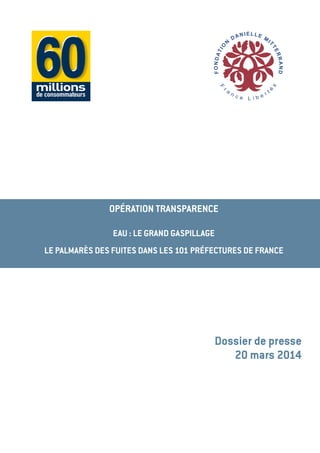OPÉRATION TRANSPARENCE
EAU : LE GRAND GASPILLAGE
LE PALMARÈS DES FUITES DANS LES 101 PRÉFECTURES DE FRANCE
Dossier de presse
20 mars 2014
 