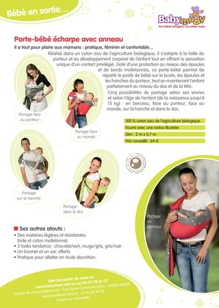 …
Bébé en sortie

 Porte-bébé écharpe avec anneau
 Il a tout pour plaire aux mamans : pratique, féminin et confortable...
                   Réalisé dans un coton issu de l’agriculture biologique, il s’adapte à la taille du
                      porteur et au développement corporel de l’enfant tout en offrant la sensation
                        unique d’un contact privilégié. Doté d’une protection au niveau des épaules
                                             et de bords molletonnés, ce porte-bébé permet de
                                                répartir le poids de bébé sur le buste, les épaules et
                                                  les hanches du porteur, tout en maintenant l’enfant
                                                   parfaitement au niveau du dos et de la tête.
                                                    Cinq possibilités de portage selon ses envies
                                                    et selon l’âge de l’enfant (de la naissance jusqu’à
                                                    15 kg) : en berceau, face au porteur, face au
                                                   monde, sur la hanche et dans le dos.
   Portage face
    au porteur                                                         100 % coton issu de l’agriculture biologique
                                                                       Fourni avec une notice illustrée
                                       Portage face
                                                                       Dim : 2 m x 0,7 m
                                        au monde
                                                                       Prix conseillé : 64 €




     Portage
  sur la hanche
                               Portage
                               dans le dos
                                                                                    Portage
                                                                                    en
                                                                                    berceau
 n Ses autres atouts :
 • Des matières légères et résistantes
   (toile et coton molletonné).
 • 3 looks tendance : chocolat/vert, rouge/gris, gris/noir.
 • Un bonnet et un sac offerts.
 • Pratique pour allaiter en toute discrétion.



                                       s de vente sur
                      Liste des point            73 28 37 37
                                v.com ou au 04               Gladys Barbin
               www.babymoo                     mmunication -
                             v : Tosc’Anne Co
 Service de presse Babymoo                         36 40 40
                                  nadoo.fr - 01 46
                  toscanne@wa                ande
                            Visuels sur dem
 