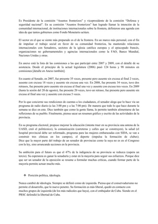 Es Presidente de la comisión “Asuntos fronterizos” y vicepresidente de la comisión “Defensa y
seguridad nacional”. En su comisión “Asuntos fronterizos” han logrado llamar la intención de la
comunidad internacional, de instituciones internacionales sobre la frontera, definieron una agenda con
idea de que tantos gobiernos como Fondo Monetario actúen.

El sector en el que se siente más preparado es el de la frontera. En un marco más personal, con el fin
de impulsar el trabajo social en favor de su comunidad fronteriza, ha mantenido relaciones
internacionales con Senadores, sectores de la iglesia católica europea y el episcopado francés,
organizaciones no gubernamentales y agencias internacionales como la FAO, Banco Mundial,
Naciones Unidas y otras.

En anexo está la lista de las comisiones a las que participó entre 2007 y 2009, con el detalle de su
asistencia. Desde el principio de la actual legislatura (2006) pasó 124 horas y 98 minutos en
comisiones [detalle en Anexo también].

En cuanto al Senado, en 2007, fue presente 35 veces, presente pero ausente sin excusa al final 2 veces,
ausente con excusa 18 veces y ausente sin excusa una vez. En 2008, fue presente 34 veces, tuvo dos
retrasos, fue presente pero ausente sin excusa al final una vez y ausente con excusa tres veces. En 2009
(hasta la sesión del 20 de agosto), fue presente 20 veces, tuvo un retraso, fue presente pero ausente sin
excusa al final una vez y ausente con excusa 5 veces.

Por lo que concierne sus rendiciones de cuentas a los ciudadanos, el senador alega que lo hace vía un
programa de radio diario (a las 3:00 pm y a las 7:00 pm). De manera que todo lo que hace durante la
semana se dice en este. Dice también que como la gente llama, le permite también alimentarse de las
reflexiones de su pueblo. Finalmente, piensa sacar un resumen gráfico y escrito de las actividades de la
provincia.

En su programa electoral, propuso mejorar la educación (intenta traer en su provincia una antena de la
UASD, creó el politécnico), la comunicación (carreteras y calles que se construyen), la salud (el
hospital provincial debe ser reformado, programa para las mujeres embarazadas con SIDA, se van a
construir tres clínicas en los campos), el deporte (impulsa la formación de clubes).
Dice que la mayor parte del trabajo de un senador de provincias como la suya no es en el Congreso
con la ley, sino arrancando acciones en la provincia.

Su ambición para el futuro es que el 47% de la indigencia de su provincia se reduzca (espera un
tercio). Su esperanza es ganar la senaduría y estar en la mayoría para seguir sus esfuerzos. Porque dice
que ser un senador de la oposición se resume a formular muchas críticas, cuando formar parte de la
mayoría permite actuar mucho más.


     Posición política, ideología.

Nunca cambió de ideología. Siempre se definió como de izquierda. Piensa que el conservadurismo no
permite el desarrollo, que lo nuevo penetre. Su formación es más liberal, quedó en contacto con
muchos grupos de izquierda (de los más radicales que haya), con el embajador de Cuba. Siendo en el
PRSC defendió la libertad de Cuba.
 