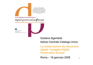 Giuliana Sgambati
Istituto Centrale Catalogo Unico
La conservazione dei documenti
digitali: il progetto Digital
Preservation Europe
Roma – 16 gennaio 2008             1
 