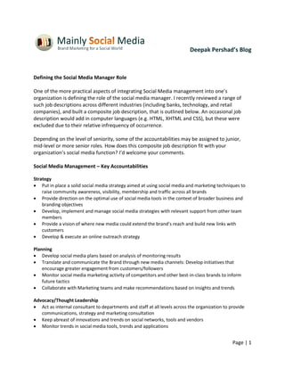 Deepak Pershad’s Blog



Defining the Social Media Manager Role

One of the more practical aspects of integrating Social Media management into one’s
organization is defining the role of the social media manager. I recently reviewed a range of
such job descriptions across different industries (including banks, technology, and retail
companies), and built a composite job description, that is outlined below. An occasional job
description would add in computer languages (e.g. HTML, XHTML and CSS), but these were
excluded due to their relative infrequency of occurrence.

Depending on the level of seniority, some of the accountabilities may be assigned to junior,
mid-level or more senior roles. How does this composite job description fit with your
organization’s social media function? I’d welcome your comments.

Social Media Management – Key Accountabilities

Strategy
 Put in place a solid social media strategy aimed at using social media and marketing techniques to
    raise community awareness, visibility, membership and traffic across all brands
 Provide direction on the optimal use of social media tools in the context of broader business and
    branding objectives
 Develop, implement and manage social media strategies with relevant support from other team
    members
 Provide a vision of where new media could extend the brand’s reach and build new links with
    customers
 Develop & execute an online outreach strategy

Planning
 Develop social media plans based on analysis of monitoring results
 Translate and communicate the Brand through new media channels: Develop initiatives that
    encourage greater engagement from customers/followers
 Monitor social media marketing activity of competitors and other best-in-class brands to inform
    future tactics
 Collaborate with Marketing teams and make recommendations based on insights and trends

Advocacy/Thought Leadership
 Act as internal consultant to departments and staff at all levels across the organization to provide
   communications, strategy and marketing consultation
 Keep abreast of innovations and trends on social networks, tools and vendors
 Monitor trends in social media tools, trends and applications


                                                                                                Page | 1
 