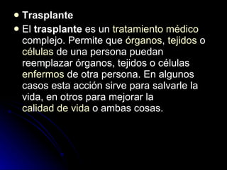 Trasplante El  trasplante  es un  tratamiento   médico  complejo. Permite que  órganos ,  tejidos  o  células  de una persona puedan reemplazar órganos, tejidos o células  enfermos  de otra persona. En algunos casos esta acción sirve para salvarle la vida, en otros para mejorar la  calidad de vida  o ambas cosas. 
