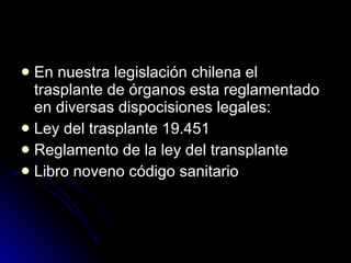 En nuestra legislación chilena el trasplante de órganos esta reglamentado en diversas dispocisiones legales: Ley del trasplante 19.451 Reglamento de la ley del transplante Libro noveno código sanitario 