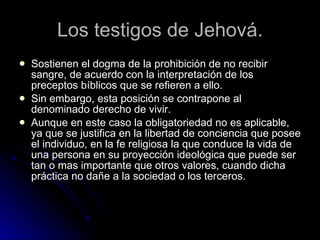 Los testigos de Jehová. Sostienen el dogma de la prohibición de no recibir sangre, de acuerdo con la interpretación de los preceptos bíblicos que se refieren a ello.  Sin embargo, esta posición se contrapone al denominado derecho de vivir. Aunque en este caso la obligatoriedad no es aplicable, ya que se justifica en la libertad de conciencia que posee el individuo, en la fe religiosa la que conduce la vida de una persona en su proyección ideológica que puede ser tan o mas importante que otros valores, cuando dicha práctica no dañe a la sociedad o los terceros. 