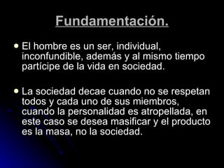 Fundamentación. El hombre es un ser, individual, inconfundible, además y al mismo tiempo partícipe de la vida en sociedad.  La sociedad decae cuando no se respetan todos y cada uno de sus miembros, cuando la personalidad es atropellada, en este caso se desea masificar y el producto es la masa, no la sociedad. 