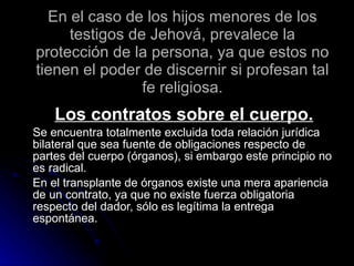En el caso de los hijos menores de los testigos de Jehová, prevalece la protección de la persona, ya que estos no tienen el poder de discernir si profesan tal fe religiosa. Los contratos sobre el cuerpo. Se encuentra totalmente excluida toda relación jurídica bilateral que sea fuente de obligaciones respecto de partes del cuerpo (órganos), si embargo este principio no es radical. En el transplante de órganos existe una mera apariencia de un contrato, ya que no existe fuerza obligatoria respecto del dador, sólo es legítima la entrega espontánea. 