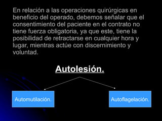 En relación a las operaciones quirúrgicas en beneficio del operado, debemos señalar que el consentimiento del paciente en el contrato no tiene fuerza obligatoria, ya que este, tiene la posibilidad de retractarse en cualquier hora y lugar, mientras actúe con discernimiento y voluntad. Autolesión. Automutilación. Autoflagelación. 