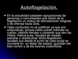 Autoflagelación. En la actualidad subsisten agrupaciones de personas o comunidades que hacen de la flagelación un motivo de demostración religiosa o de ofrenda hacia Dios. Tales conductas no se justifican ya que son antijurídicas, porque nadie pueda maltratar su cuerpo, inferirle heridas o consentir que otro las infiera. Habría pues, facultad de impedir, estorbar u obstaculizar dicha flagelación, facultad que desde el punto de vista social se convierte en  un deber del estado, guardián del bien común y de las buenas costumbres. 