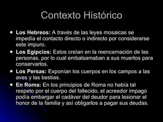 Contexto Histórico Los Hebreos:  A través de las leyes mosaicas se impedía el contacto directo o indirecto por considerarse este impuro. Los Egipcios:  Estos creían en la reencarnación de las personas, por lo cual embalsamaban a sus muertos para conservarlos.  Los Persas:  Exponían los cuerpos en los campos a las aves y las bestias.  En Roma:  En los principios de Roma no había tal respeto por el cuerpo del fallecido, el acreedor impago podía embargar el cadáver del deudor para lesionar el honor de la familia y así obligarlos a pagar sus deudas. 