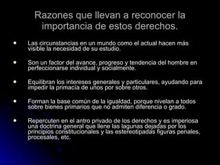 Razones que llevan a reconocer la importancia de estos derechos. Las circunstancias en un mundo como el actual hacen más visible la necesidad de su estudio. Son un factor del avance, progreso y tendencia del hombre en perfeccionarse individual y socialmente. Equilibran los intereses generales y particulares, ayudando para impedir la primacía de unos por sobre otros. Forman la base común de la igualdad, porque nivelan a todos sobre bienes primarios que no admiten diferencia o grado. Repercuten en el antro privado de los derechos y es imperiosa una doctrina general que llene las lagunas dejadas por los principios constitucionales y las estereotipadas figuras penales, procesales, etc. 