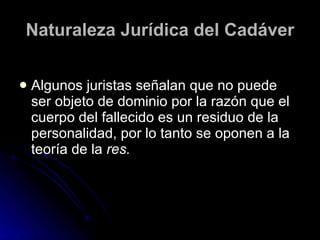 Naturaleza Jurídica del Cadáver Algunos juristas señalan que no puede ser objeto de dominio por la razón que el cuerpo del fallecido es un residuo de la personalidad, por lo tanto se oponen a la teoría de la  res. 