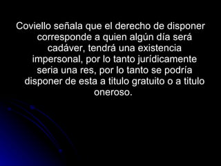 Coviello señala que el derecho de disponer corresponde a quien algún día será cadáver, tendrá una existencia impersonal, por lo tanto jurídicamente seria una res, por lo tanto se podría disponer de esta a titulo gratuito o a titulo oneroso.  