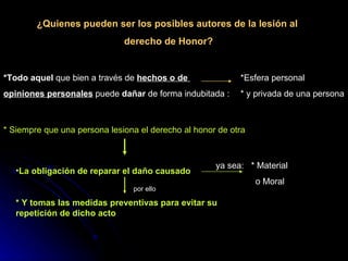 ¿Quienes pueden ser los posibles autores de la lesión al  derecho de Honor? *Todo aquel  que bien a través de  hechos o de  opiniones personales  puede  dañar  de forma indubitada : *Esfera personal  * y privada de una persona  * Siempre que una persona lesiona el derecho al honor de otra  La obligación de reparar el daño causado * Y tomas las medidas preventivas para evitar su repetición de dicho acto   ya sea:  * Material    o Moral  por ello 