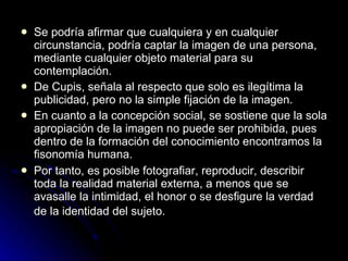 Se podría afirmar que cualquiera y en cualquier circunstancia, podría captar la imagen de una persona, mediante cualquier objeto material para su contemplación. De Cupis, señala al respecto que solo es ilegítima la publicidad, pero no la simple fijación de la imagen. En cuanto a la concepción social, se sostiene que la sola apropiación de la imagen no puede ser prohibida, pues dentro de la formación del conocimiento encontramos la fisonomía humana. Por tanto, es posible fotografiar, reproducir, describir toda la realidad material externa, a menos que se avasalle la intimidad, el honor o se desfigure la verdad de la identidad del sujeto.   