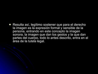 Resulta así, legítimo sostener que para el derecho la imagen es la expresión formal y sensible de la persona, entrando en este concepto la imagen sonora, la imagen que dan los gestos y la que dan partes del cuerpo, todo lo antes descrito, entra en el área de la tutela legal. 