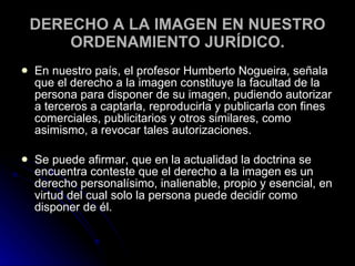 DERECHO A LA IMAGEN EN NUESTRO ORDENAMIENTO JURÍDICO. En nuestro país, el profesor Humberto Nogueira, señala que el derecho a la imagen constituye la facultad de la persona para disponer de su imagen, pudiendo autorizar a terceros a captarla, reproducirla y publicarla con fines comerciales, publicitarios y otros similares, como asimismo, a revocar tales autorizaciones. Se puede afirmar, que en la actualidad la doctrina se encuentra conteste que el derecho a la imagen es un derecho personalísimo, inalienable, propio y esencial, en virtud del cual solo la persona puede decidir como disponer de él. 