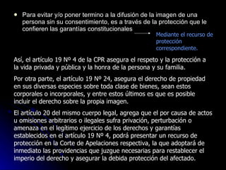 Para evitar y/o poner termino a la difusión de la imagen de una persona sin su consentimiento, es a través de la protección que le confieren las garantías constitucionales Mediante el recurso de protección correspondiente. Así, el artículo 19 Nº 4 de la CPR asegura el respeto y la protección a la vida privada y pública y la honra de la persona y su familia. Por otra parte, el artículo 19 Nº 24, asegura el derecho de propiedad en sus diversas especies sobre toda clase de bienes, sean estos corporales o incorporales, y entre estos últimos es que es posible incluir el derecho sobre la propia imagen.  El artículo 20 del mismo cuerpo legal, agrega que el por causa de actos u omisiones arbitrarios o ilegales sufra privación, perturbación o amenaza en el legítimo ejercicio de los derechos y garantías establecidos en el artículo 19 Nº 4, podrá presentar un recurso de protección en la Corte de Apelaciones respectiva, la que adoptará de inmediato las providencias que juzgue necesarias para restablecer el imperio del derecho y asegurar la debida protección del afectado. 