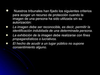 Nuestros tribunales han fijado los siguientes criterios para acoger un recurso de protección cuando la imagen de una persona ha sido utilizada sin su autorización: La imagen debe ser reconocible, es decir, permitir la identificación indubitada de una determinada persona. La exhibición de la imagen debe realizarse con fines propagandísticos o lucrativos.   El hecho de acudir a un lugar público no supone consentimiento alguno. 