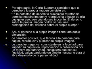 Por otra parte, la Corte Suprema considera que el derecho a la propia imagen consiste en: “ En la potestad de impedir a cualquiera retratar sin permiso nuestra imagen y reproducirla o hacer de ella cualquier uso, aun cuando sea inocente. El derecho sobre la propia imagen podría ser así una prolongación del derecho sobre el propio cuerpo "  Así, el derecho a la propia imagen tiene una doble dimensión: de carácter positiva, que faculta a la persona para captar, reproducir y publicar su propia imagen. de carácter negativa, consistente en la facultad para impedir su captación, reproducción o publicación por un tercero no autorizado, cualquiera que sea su finalidad, salvaguardando un ámbito necesario para el libre desarrollo de la personalidad.    