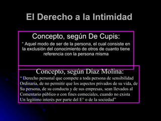 El Derecho a la Intimidad Concepto, según De Cupis: “  Aquel modo de ser de la persona, el cual consiste en la exclusión del conocimiento de otros de cuanto tiene referencia con la persona misma Concepto, según Díaz Molina: “  Derecho personal que compete a toda persona de sensibilidad Ordinaria, de no permitir que los aspectos privados de su vida, de Su persona, de su conducta y de sus empresas, sean llevados al  Comentario público o con fines comeciales, cuando no exista Un legítimo interés por parte del E° o de la sociedad” 