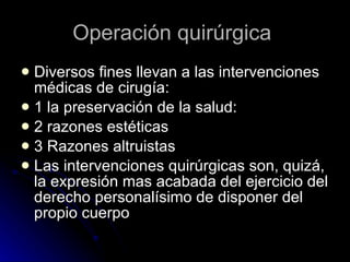 Operación quirúrgica  Diversos fines llevan a las intervenciones médicas de cirugía: 1 la preservación de la salud:  2 razones estéticas 3 Razones altruistas  Las intervenciones quirúrgicas son, quizá, la expresión mas acabada del ejercicio del derecho personalísimo de disponer del propio cuerpo 