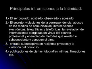 Principales intromisiones a la Intimidad: 1.- El ser copiado, atisbado, observado y acosado 2.- El secreto: violaciones de la correspondencia; abusos de los medios de comunicación;  intercepciones electrónicas, telegráficas y telefónicas; la revelación de informaciones otorgadas en virtud del secreto profesional y el empleo de métodos que revelen el subconsciente y denuden el alma. 3.-  entrada subreceptiva en recietnos privados y la violación del domicilio  4.-  publicaciones de ciertas fotografias intimas, filmaciones, etc. 