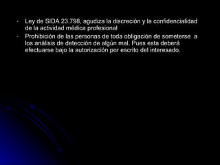 Ley de SIDA 23.798, agudiza la discreción y la confidencialidad de la ac tividad  m é dica profesional  P rohibición de las per s onas de toda obligación de someterse  a los análisis de detección de algún mal. Pues esta deberá efectuarse bajo la autorización por escrito del interesado.   