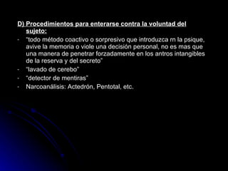 D) Procedimientos para enterarse contra la voluntad del sujeto: “ todo método coactivo o sorpresivo que introduzca rn la psique, avive la memoria o viole una decisión personal, no es mas que una manera de penetrar forzadamente en los antros intangibles de la reserva y del secreto”   “ lavado de cerebo” “ detector de mentiras” Narcoanálisis: Actedrón, Pentotal, etc. 