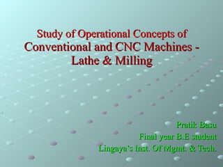 Study of Operational Concepts of  Conventional and CNC Machines - Lathe & Milling Pratik Basu Final year B.E student Lingaya’s Inst. Of Mgmt. & Tech. 