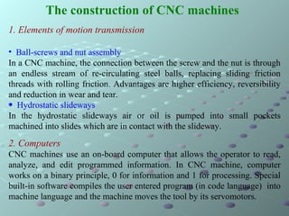 The construction of CNC machines   ,[object Object],[object Object],[object Object],[object Object],[object Object],2. Computers CNC machines use an on-board computer that allows the operator to read, analyze, and edit programmed information. In CNC machine, computer works on a binary principle, 0 for information and 1 for processing. Special built-in software compiles the user entered program (in code language)  into machine language and the machine moves the tool by its servomotors.  