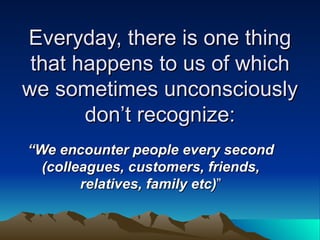 Everyday, there is one thing that happens to us of which we sometimes unconsciously don’t recognize: “ We encounter people every second (colleagues, customers, friends, relatives, family etc) ” 