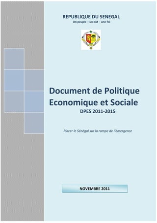 REPUBLIQUE DU SENEGAL
         Un peuple – un but – une foi




Document de Politique
Economique et Sociale
              DPES 2011-2015


   Placer le Sénégal sur la rampe de l’émergence




              NOVEMBRE 2011


                                                Guest
                               REPUBLIQUE DU SENEGAL
                                           19/04/2011 i
                                                    Page
 